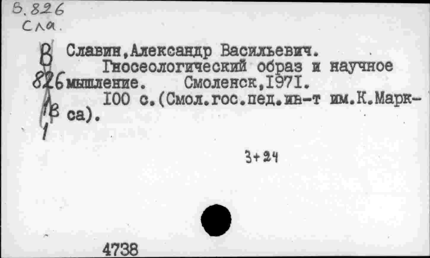 ﻿5,
Слл.
р. Славин,Александр Васильевич.
X	Гносеологический образ и научное
$4ьмышление.	Смоленск, 1971.
£	100 с.(Смол.гос.пед.иь-т им.К.Марк
Г.Р са).
3+ач
4738